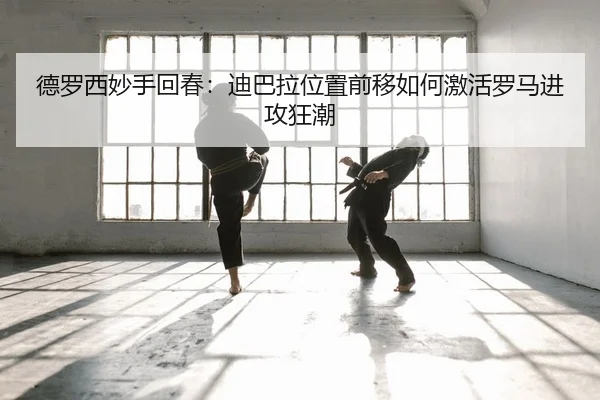 德罗西妙手回春：迪巴拉位置前移如何激活罗马进攻狂潮
